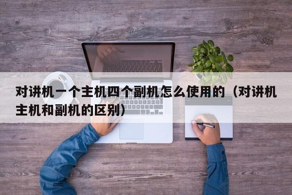對(duì)講機(jī)一個(gè)主機(jī)四個(gè)副機(jī)怎么使用的（對(duì)講機(jī)主機(jī)和副機(jī)的區(qū)別）
