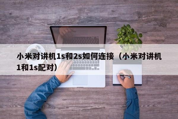 小米對(duì)講機(jī)1s和2s如何連接（小米對(duì)講機(jī)1和1s配對(duì)）