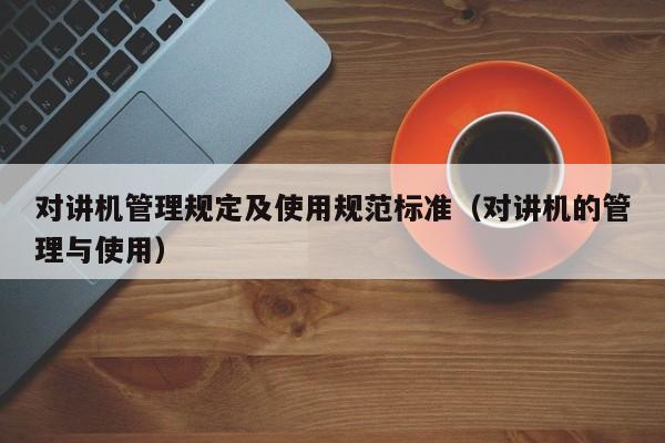 對講機管理規(guī)定及使用規(guī)范標準（對講機的管理與使用）