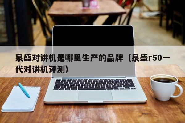 泉盛對(duì)講機(jī)是哪里生產(chǎn)的品牌（泉盛r50一代對(duì)講機(jī)評(píng)測）