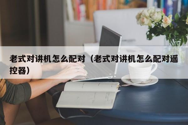 老式對講機怎么配對（老式對講機怎么配對遙控器）