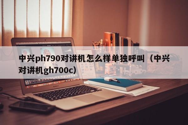 中興ph790對(duì)講機(jī)怎么樣單獨(dú)呼叫（中興對(duì)講機(jī)gh700c）