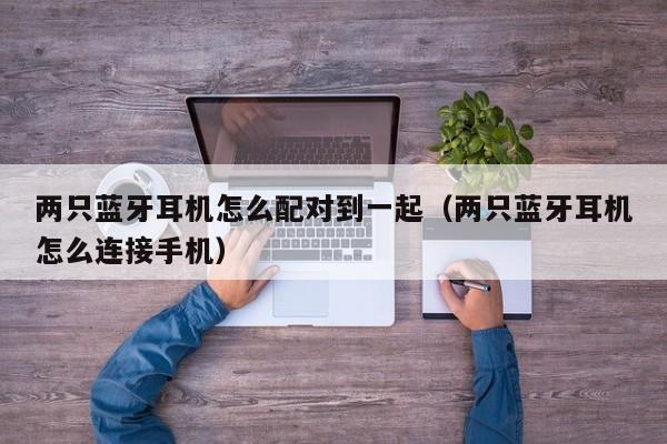 兩只藍(lán)牙耳機(jī)怎么配對(duì)到一起（兩只藍(lán)牙耳機(jī)怎么連接手機(jī)）