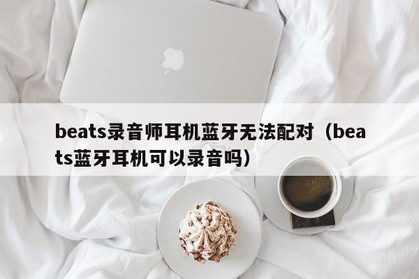 beats錄音師耳機(jī)藍(lán)牙無(wú)法配對(duì)（beats藍(lán)牙耳機(jī)可以錄音嗎）