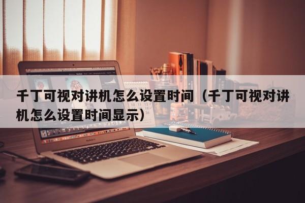 千丁可視對(duì)講機(jī)怎么設(shè)置時(shí)間（千丁可視對(duì)講機(jī)怎么設(shè)置時(shí)間顯示）