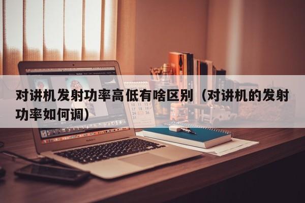 對講機發(fā)射功率高低有啥區(qū)別（對講機的發(fā)射功率如何調(diào)）