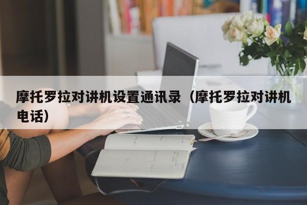 摩托羅拉對講機設置通訊錄（摩托羅拉對講機電話）