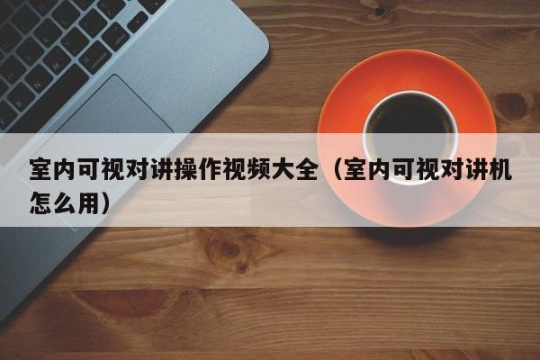 室內(nèi)可視對(duì)講操作視頻大全（室內(nèi)可視對(duì)講機(jī)怎么用）