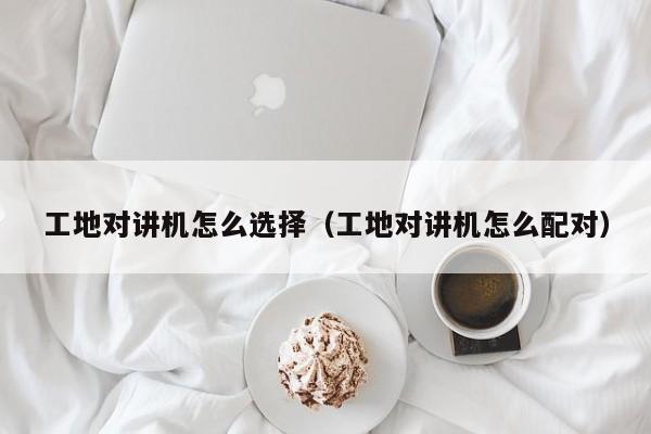 工地對(duì)講機(jī)怎么選擇（工地對(duì)講機(jī)怎么配對(duì)）