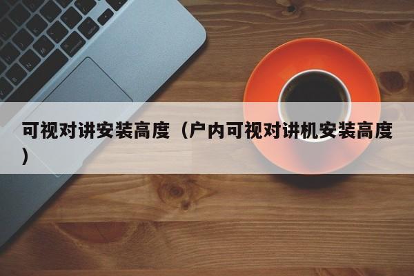 可視對講安裝高度（戶內(nèi)可視對講機安裝高度）