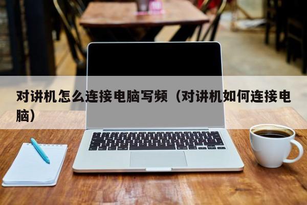 對(duì)講機(jī)怎么連接電腦寫(xiě)頻（對(duì)講機(jī)如何連接電腦）