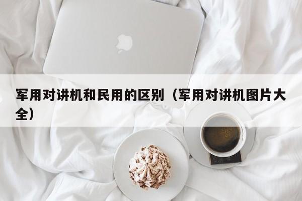 軍用對講機(jī)和民用的區(qū)別（軍用對講機(jī)圖片大全）