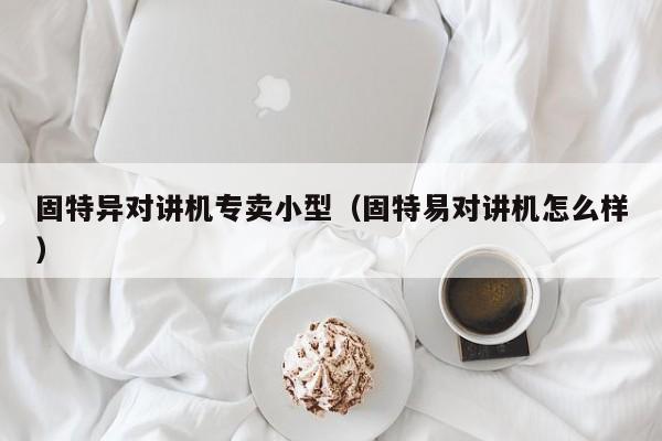 固特異對(duì)講機(jī)專賣小型（固特易對(duì)講機(jī)怎么樣）