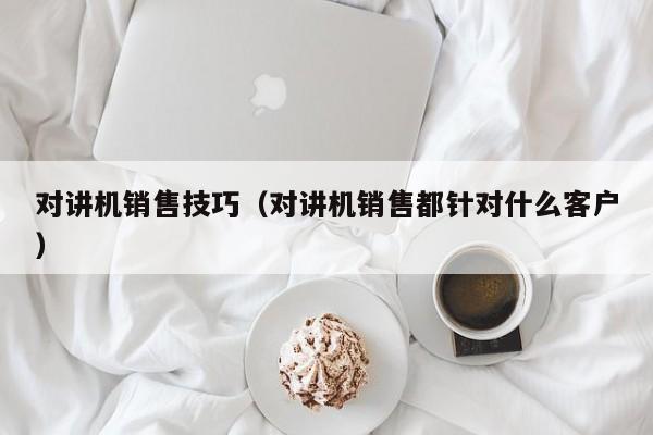 對(duì)講機(jī)銷售技巧（對(duì)講機(jī)銷售都針對(duì)什么客戶）