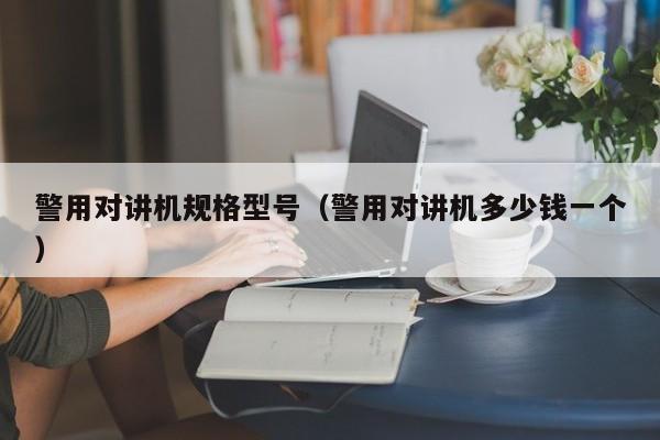 警用對(duì)講機(jī)規(guī)格型號(hào)（警用對(duì)講機(jī)多少錢一個(gè)）
