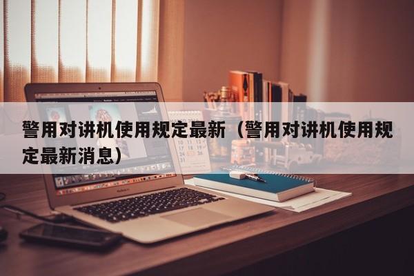 警用對講機使用規(guī)定最新（警用對講機使用規(guī)定最新消息）