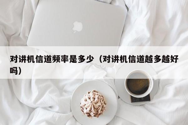 對講機信道頻率是多少（對講機信道越多越好嗎）