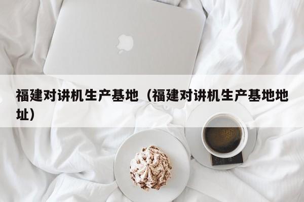 福建對講機生產(chǎn)基地（福建對講機生產(chǎn)基地地址）