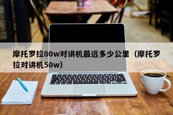 摩托羅拉80w對(duì)講機(jī)最遠(yuǎn)多少公里（摩托羅拉對(duì)講機(jī)50w）