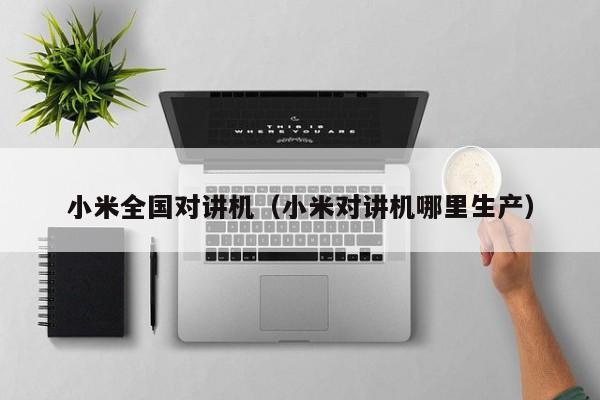 小米全國(guó)對(duì)講機(jī)（小米對(duì)講機(jī)哪里生產(chǎn)）