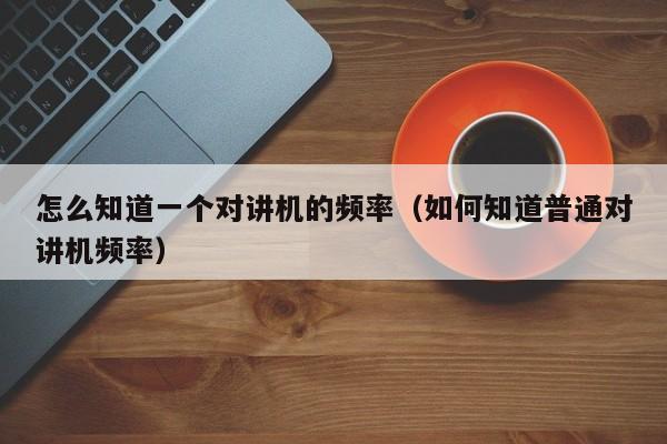 怎么知道一個對講機的頻率（如何知道普通對講機頻率）