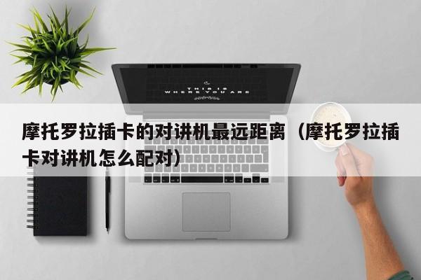 摩托羅拉插卡的對講機最遠(yuǎn)距離（摩托羅拉插卡對講機怎么配對）
