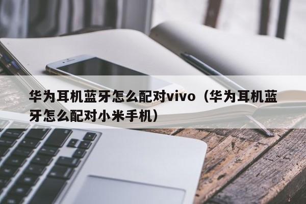 華為耳機(jī)藍(lán)牙怎么配對(duì)vivo（華為耳機(jī)藍(lán)牙怎么配對(duì)小米手機(jī)）