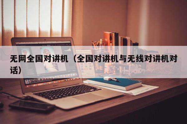 無網(wǎng)全國對(duì)講機(jī)（全國對(duì)講機(jī)與無線對(duì)講機(jī)對(duì)話）