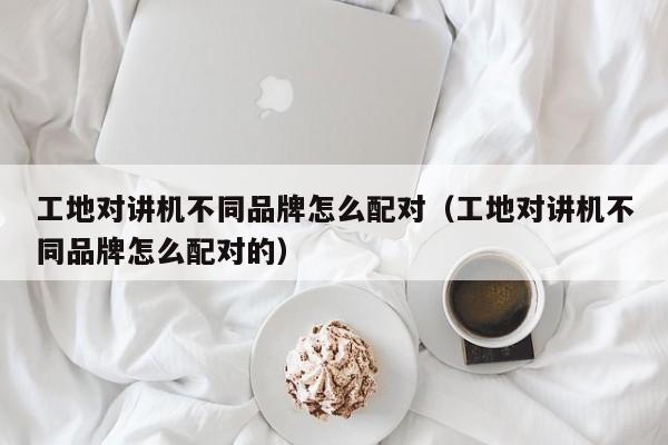 工地對(duì)講機(jī)不同品牌怎么配對(duì)（工地對(duì)講機(jī)不同品牌怎么配對(duì)的）