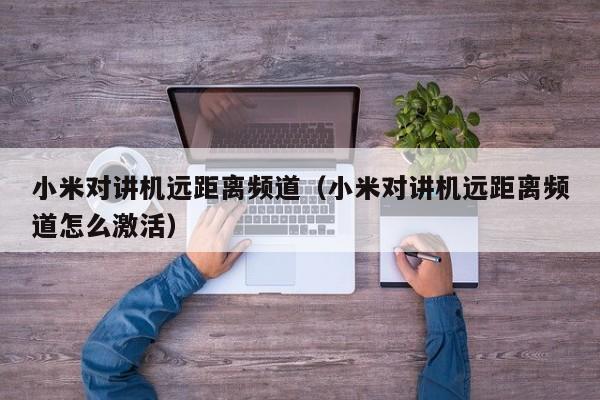 小米對講機(jī)遠(yuǎn)距離頻道（小米對講機(jī)遠(yuǎn)距離頻道怎么激活）